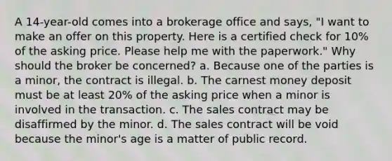 A 14-year-old comes into a brokerage office and says, "I want to make an offer on this property. Here is a certified check for 10% of the asking price. Please help me with the paperwork." Why should the broker be concerned? a. Because one of the parties is a minor, the contract is illegal. b. The carnest money deposit must be at least 20% of the asking price when a minor is involved in the transaction. c. The sales contract may be disaffirmed by the minor. d. The sales contract will be void because the minor's age is a matter of public record.