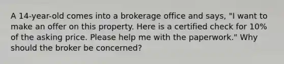 A 14-year-old comes into a brokerage office and says, "I want to make an offer on this property. Here is a certified check for 10% of the asking price. Please help me with the paperwork." Why should the broker be concerned?