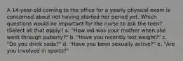 A 14-year-old coming to the office for a yearly physical exam is concerned about not having started her period yet. Which questions would be important for the nurse to ask the teen? (Select all that apply.) a. "How old was your mother when she went through puberty?" b. "Have you recently lost weight?" c. "Do you drink soda?" d. "Have you been sexually active?" e. "Are you involved in sports?"