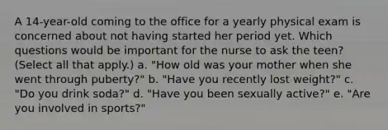 A 14-year-old coming to the office for a yearly physical exam is concerned about not having started her period yet. Which questions would be important for the nurse to ask the teen? (Select all that apply.) a. "How old was your mother when she went through puberty?" b. "Have you recently lost weight?" c. "Do you drink soda?" d. "Have you been sexually active?" e. "Are you involved in sports?"