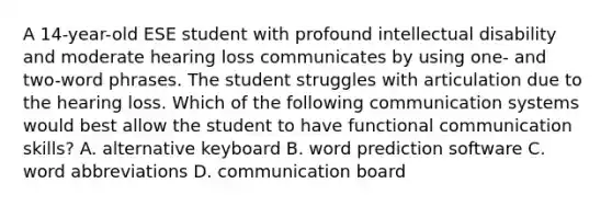 A 14-year-old ESE student with profound intellectual disability and moderate hearing loss communicates by using one- and two-word phrases. The student struggles with articulation due to the hearing loss. Which of the following communication systems would best allow the student to have functional communication skills? A. alternative keyboard B. word prediction software C. word abbreviations D. communication board