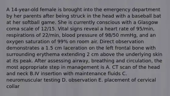 A 14-year-old female is brought into the emergency department by her parents after being struck in the head with a baseball bat at her softball game. She is currently conscious with a Glasgow coma scale of 12/15. Vital signs reveal a heart rate of 95/min, respirations of 22/min, blood pressure of 98/50 mmHg, and an oxygen saturation of 99% on room air. Direct observation demonstrates a 1.5 cm laceration on the left frontal bone with surrounding erythema extending 2 cm above the underlying skin at its peak. After assessing airway, breathing and circulation, the most appropriate step in management is A. CT scan of the head and neck B.IV insertion with maintenance fluids C. neuromuscular testing D. observation E. placement of cervical collar