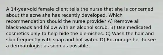 A 14-year-old female client tells the nurse that she is concerned about the acne she has recently developed. Which recommendation should the nurse provide? A) Remove all blackheads and follow with an alcohol scrub. B) Use medicated cosmetics only to help hide the blemishes. C) Wash the hair and skin frequently with soap and hot water. D) Encourage her to see a dermatologist as soon as possible.