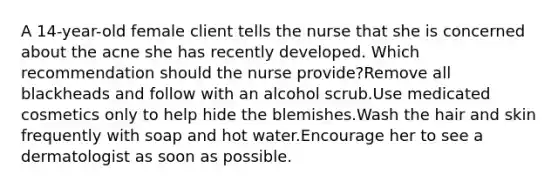 A 14-year-old female client tells the nurse that she is concerned about the acne she has recently developed. Which recommendation should the nurse provide?Remove all blackheads and follow with an alcohol scrub.Use medicated cosmetics only to help hide the blemishes.Wash the hair and skin frequently with soap and hot water.Encourage her to see a dermatologist as soon as possible.