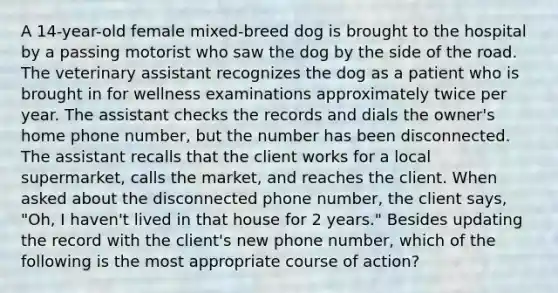 A 14-year-old female mixed-breed dog is brought to the hospital by a passing motorist who saw the dog by the side of the road. The veterinary assistant recognizes the dog as a patient who is brought in for wellness examinations approximately twice per year. The assistant checks the records and dials the owner's home phone number, but the number has been disconnected. The assistant recalls that the client works for a local supermarket, calls the market, and reaches the client. When asked about the disconnected phone number, the client says, "Oh, I haven't lived in that house for 2 years." Besides updating the record with the client's new phone number, which of the following is the most appropriate course of action?