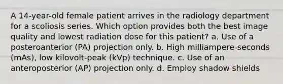 A 14-year-old female patient arrives in the radiology department for a scoliosis series. Which option provides both the best image quality and lowest radiation dose for this patient? a. Use of a posteroanterior (PA) projection only. b. High milliampere-seconds (mAs), low kilovolt-peak (kVp) technique. c. Use of an anteroposterior (AP) projection only. d. Employ shadow shields