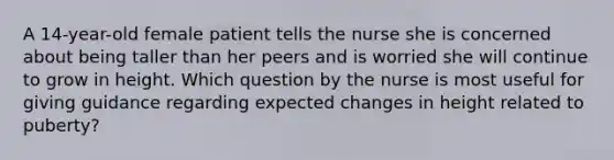 A 14-year-old female patient tells the nurse she is concerned about being taller than her peers and is worried she will continue to grow in height. Which question by the nurse is most useful for giving guidance regarding expected changes in height related to puberty?