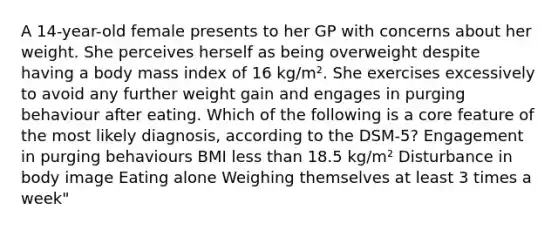 A 14-year-old female presents to her GP with concerns about her weight. She perceives herself as being overweight despite having a body mass index of 16 kg/m². She exercises excessively to avoid any further weight gain and engages in purging behaviour after eating. Which of the following is a core feature of the most likely diagnosis, according to the DSM-5? Engagement in purging behaviours BMI less than 18.5 kg/m² Disturbance in body image Eating alone Weighing themselves at least 3 times a week"