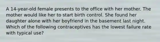 A 14-year-old female presents to the office with her mother. The mother would like her to start birth control. She found her daughter alone with her boyfriend in the basement last night. Which of the following contraceptives has the lowest failure rate with typical use?