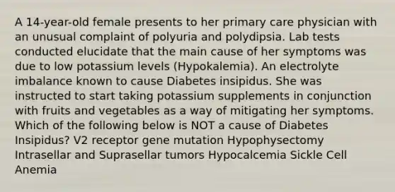 A 14-year-old female presents to her primary care physician with an unusual complaint of polyuria and polydipsia. Lab tests conducted elucidate that the main cause of her symptoms was due to low potassium levels (Hypokalemia). An electrolyte imbalance known to cause Diabetes insipidus. She was instructed to start taking potassium supplements in conjunction with fruits and vegetables as a way of mitigating her symptoms. Which of the following below is NOT a cause of Diabetes Insipidus? V2 receptor gene mutation Hypophysectomy Intrasellar and Suprasellar tumors Hypocalcemia Sickle Cell Anemia