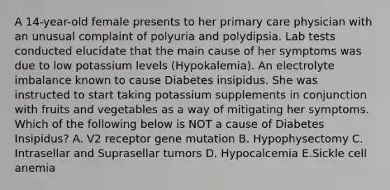 A 14-year-old female presents to her primary care physician with an unusual complaint of polyuria and polydipsia. Lab tests conducted elucidate that the main cause of her symptoms was due to low potassium levels (Hypokalemia). An electrolyte imbalance known to cause Diabetes insipidus. She was instructed to start taking potassium supplements in conjunction with fruits and vegetables as a way of mitigating her symptoms. Which of the following below is NOT a cause of Diabetes Insipidus? A. V2 receptor gene mutation B. Hypophysectomy C. Intrasellar and Suprasellar tumors D. Hypocalcemia E.Sickle cell anemia