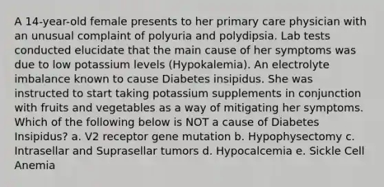 A 14-year-old female presents to her primary care physician with an unusual complaint of polyuria and polydipsia. Lab tests conducted elucidate that the main cause of her symptoms was due to low potassium levels (Hypokalemia). An electrolyte imbalance known to cause Diabetes insipidus. She was instructed to start taking potassium supplements in conjunction with fruits and vegetables as a way of mitigating her symptoms. Which of the following below is NOT a cause of Diabetes Insipidus? a. V2 receptor gene mutation b. Hypophysectomy c. Intrasellar and Suprasellar tumors d. Hypocalcemia e. Sickle Cell Anemia