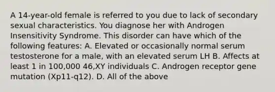 A 14-year-old female is referred to you due to lack of secondary sexual characteristics. You diagnose her with Androgen Insensitivity Syndrome. This disorder can have which of the following features: A. Elevated or occasionally normal serum testosterone for a male, with an elevated serum LH B. Affects at least 1 in 100,000 46,XY individuals C. Androgen receptor gene mutation (Xp11-q12). D. All of the above