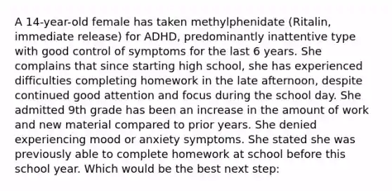 A 14-year-old female has taken methylphenidate (Ritalin, immediate release) for ADHD, predominantly inattentive type with good control of symptoms for the last 6 years. She complains that since starting high school, she has experienced difficulties completing homework in the late afternoon, despite continued good attention and focus during the school day. She admitted 9th grade has been an increase in the amount of work and new material compared to prior years. She denied experiencing mood or anxiety symptoms. She stated she was previously able to complete homework at school before this school year. Which would be the best next step: