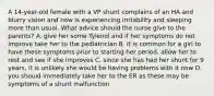 A 14-year-old female with a VP shunt complains of an HA and blurry vision and now is experiencing irritability and sleeping more than usual. What advice should the nurse give to the parents? A. give her some Tylenol and if her symptoms do not improve take her to the pediatrician B. it is common for a girl to have these symptoms prior to starting her period. allow her to rest and see if she improves C. since she has had her shunt for 9 years, it is unlikely she would be having problems with it now D. you should immediately take her to the ER as these may be symptoms of a shunt malfunction