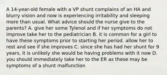 A 14-year-old female with a VP shunt complains of an HA and blurry vision and now is experiencing irritability and sleeping more than usual. What advice should the nurse give to the parents? A. give her some Tylenol and if her symptoms do not improve take her to the pediatrician B. it is common for a girl to have these symptoms prior to starting her period. allow her to rest and see if she improves C. since she has had her shunt for 9 years, it is unlikely she would be having problems with it now D. you should immediately take her to the ER as these may be symptoms of a shunt malfunction