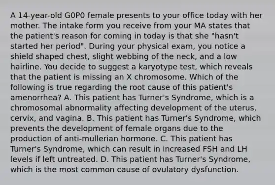 A 14-year-old G0P0 female presents to your office today with her mother. The intake form you receive from your MA states that the patient's reason for coming in today is that she "hasn't started her period". During your physical exam, you notice a shield shaped chest, slight webbing of the neck, and a low hairline. You decide to suggest a karyotype test, which reveals that the patient is missing an X chromosome. Which of the following is true regarding the root cause of this patient's amenorrhea? A. This patient has Turner's Syndrome, which is a chromosomal abnormality affecting development of the uterus, cervix, and vagina. B. This patient has Turner's Syndrome, which prevents the development of female organs due to the production of anti-mullerian hormone. C. This patient has Turner's Syndrome, which can result in increased FSH and LH levels if left untreated. D. This patient has Turner's Syndrome, which is the most common cause of ovulatory dysfunction.