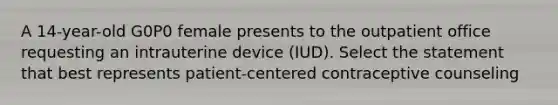 A 14-year-old G0P0 female presents to the outpatient office requesting an intrauterine device (IUD). Select the statement that best represents patient-centered contraceptive counseling