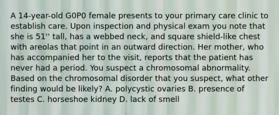 A 14-year-old G0P0 female presents to your primary care clinic to establish care. Upon inspection and physical exam you note that she is 51'' tall, has a webbed neck, and square shield-like chest with areolas that point in an outward direction. Her mother, who has accompanied her to the visit, reports that the patient has never had a period. You suspect a chromosomal abnormality. Based on the chromosomal disorder that you suspect, what other finding would be likely? A. polycystic ovaries B. presence of testes C. horseshoe kidney D. lack of smell