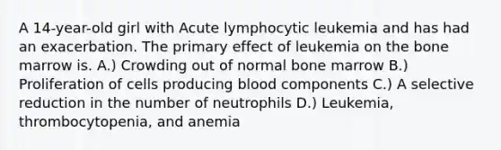 A 14-year-old girl with Acute lymphocytic leukemia and has had an exacerbation. The primary effect of leukemia on the bone marrow is. A.) Crowding out of normal bone marrow B.) Proliferation of cells producing blood components C.) A selective reduction in the number of neutrophils D.) Leukemia, thrombocytopenia, and anemia