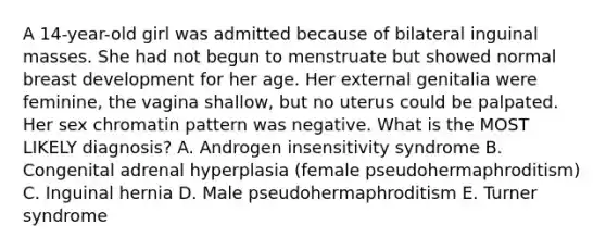 A 14-year-old girl was admitted because of bilateral inguinal masses. She had not begun to menstruate but showed normal breast development for her age. Her external genitalia were feminine, the vagina shallow, but no uterus could be palpated. Her sex chromatin pattern was negative. What is the MOST LIKELY diagnosis? A. Androgen insensitivity syndrome B. Congenital adrenal hyperplasia (female pseudohermaphroditism) C. Inguinal hernia D. Male pseudohermaphroditism E. Turner syndrome