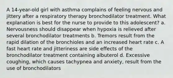 A 14-year-old girl with asthma complains of feeling nervous and jittery after a respiratory therapy bronchodilator treatment. What explanation is best for the nurse to provide to this adolescent? a. Nervousness should disappear when hypoxia is relieved after several bronchodilator treatments b. Tremors result from the rapid dilation of the bronchioles and an increased heart rate c. A fast heart rate and jitteriness are side effects of the bronchodilator treatment containing albuterol d. Excessive coughing, which causes tachypnea and anxiety, result from the use of bronchodilators