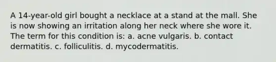 A 14-year-old girl bought a necklace at a stand at the mall. She is now showing an irritation along her neck where she wore it. The term for this condition is: a. acne vulgaris. b. contact dermatitis. c. folliculitis. d. mycodermatitis.