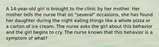 A 14-year-old girl is brought to the clinic by her mother. Her mother tells the nurse that on "several" occasions, she has found her daughter during the night eating things like a whole pizza or a carton of ice cream. The nurse asks the girl about this behavior and the girl begins to cry. The nurse knows that this behavior is a symptom of what?