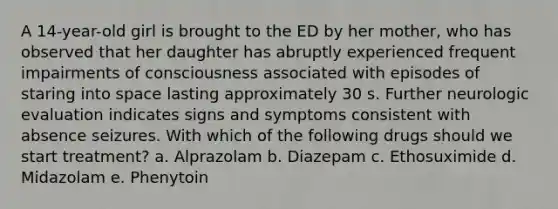 A 14-year-old girl is brought to the ED by her mother, who has observed that her daughter has abruptly experienced frequent impairments of consciousness associated with episodes of staring into space lasting approximately 30 s. Further neurologic evaluation indicates signs and symptoms consistent with absence seizures. With which of the following drugs should we start treatment? a. Alprazolam b. Diazepam c. Ethosuximide d. Midazolam e. Phenytoin