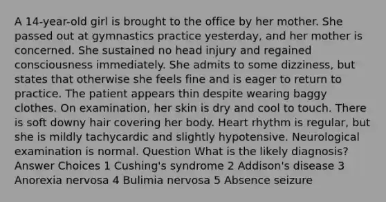 A 14-year-old girl is brought to the office by her mother. She passed out at gymnastics practice yesterday, and her mother is concerned. She sustained no head injury and regained consciousness immediately. She admits to some dizziness, but states that otherwise she feels fine and is eager to return to practice. The patient appears thin despite wearing baggy clothes. On examination, her skin is dry and cool to touch. There is soft downy hair covering her body. Heart rhythm is regular, but she is mildly tachycardic and slightly hypotensive. Neurological examination is normal. Question What is the likely diagnosis? Answer Choices 1 Cushing's syndrome 2 Addison's disease 3 Anorexia nervosa 4 Bulimia nervosa 5 Absence seizure