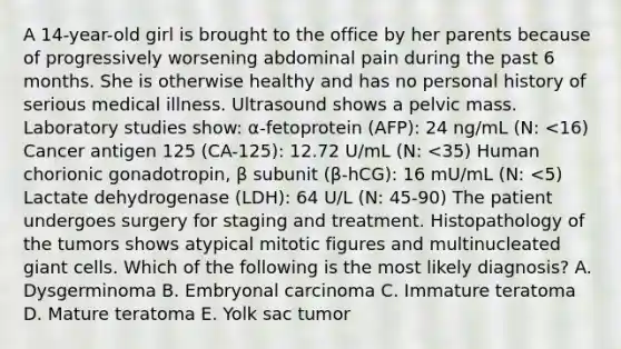 A 14-year-old girl is brought to the office by her parents because of progressively worsening abdominal pain during the past 6 months. She is otherwise healthy and has no personal history of serious medical illness. Ultrasound shows a pelvic mass. Laboratory studies show: α-fetoprotein (AFP): 24 ng/mL (N: <16) Cancer antigen 125 (CA-125): 12.72 U/mL (N: <35) Human chorionic gonadotropin, β subunit (β-hCG): 16 mU/mL (N: <5) Lactate dehydrogenase (LDH): 64 U/L (N: 45-90) The patient undergoes surgery for staging and treatment. Histopathology of the tumors shows atypical mitotic figures and multinucleated giant cells. Which of the following is the most likely diagnosis? A. Dysgerminoma B. Embryonal carcinoma C. Immature teratoma D. Mature teratoma E. Yolk sac tumor