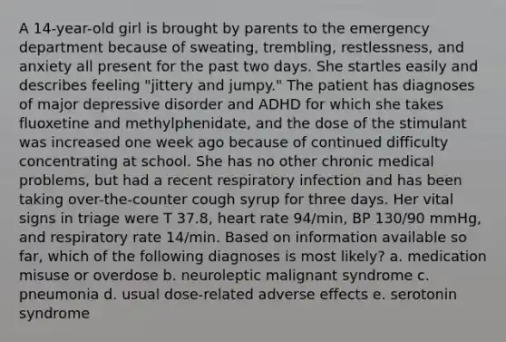 A 14-year-old girl is brought by parents to the emergency department because of sweating, trembling, restlessness, and anxiety all present for the past two days. She startles easily and describes feeling "jittery and jumpy." The patient has diagnoses of major depressive disorder and ADHD for which she takes fluoxetine and methylphenidate, and the dose of the stimulant was increased one week ago because of continued difficulty concentrating at school. She has no other chronic medical problems, but had a recent respiratory infection and has been taking over-the-counter cough syrup for three days. Her vital signs in triage were T 37.8, heart rate 94/min, BP 130/90 mmHg, and respiratory rate 14/min. Based on information available so far, which of the following diagnoses is most likely? a. medication misuse or overdose b. neuroleptic malignant syndrome c. pneumonia d. usual dose-related adverse effects e. serotonin syndrome