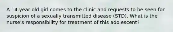 A 14-year-old girl comes to the clinic and requests to be seen for suspicion of a sexually transmitted disease (STD). What is the nurse's responsibility for treatment of this adolescent?