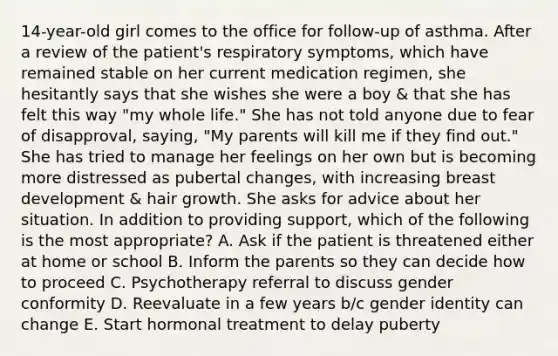 14-year-old girl comes to the office for follow-up of asthma. After a review of the patient's respiratory symptoms, which have remained stable on her current medication regimen, she hesitantly says that she wishes she were a boy & that she has felt this way "my whole life." She has not told anyone due to fear of disapproval, saying, "My parents will kill me if they find out." She has tried to manage her feelings on her own but is becoming more distressed as pubertal changes, with increasing breast development & hair growth. She asks for advice about her situation. In addition to providing support, which of the following is the most appropriate? A. Ask if the patient is threatened either at home or school B. Inform the parents so they can decide how to proceed C. Psychotherapy referral to discuss gender conformity D. Reevaluate in a few years b/c <a href='https://www.questionai.com/knowledge/kyhXSBYVgx-gender-identity' class='anchor-knowledge'>gender identity</a> can change E. Start hormonal treatment to delay puberty