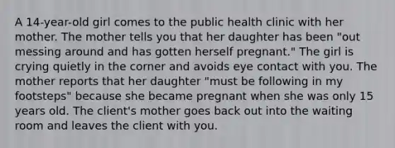 A 14-year-old girl comes to the public health clinic with her mother. The mother tells you that her daughter has been "out messing around and has gotten herself pregnant." The girl is crying quietly in the corner and avoids eye contact with you. The mother reports that her daughter "must be following in my footsteps" because she became pregnant when she was only 15 years old. The client's mother goes back out into the waiting room and leaves the client with you.