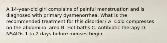 A 14-year-old girl complains of painful menstruation and is diagnosed with primary dysmenorrhea. What is the recommended treatment for this disorder? A. Cold compresses on the abdominal area B. Hot baths C. Antibiotic therapy D. NSAIDs 1 to 2 days before menses begin