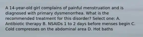 A 14-year-old girl complains of painful menstruation and is diagnosed with primary dysmenorrhea. What is the recommended treatment for this disorder? Select one: A. Antibiotic therapy B. NSAIDs 1 to 2 days before menses begin C. Cold compresses on the abdominal area D. Hot baths