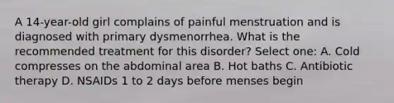 A 14-year-old girl complains of painful menstruation and is diagnosed with primary dysmenorrhea. What is the recommended treatment for this disorder? Select one: A. Cold compresses on the abdominal area B. Hot baths C. Antibiotic therapy D. NSAIDs 1 to 2 days before menses begin