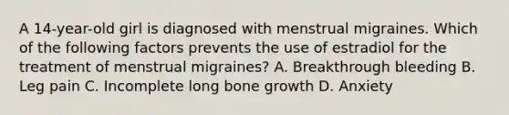 A 14-year-old girl is diagnosed with menstrual migraines. Which of the following factors prevents the use of estradiol for the treatment of menstrual migraines? A. Breakthrough bleeding B. Leg pain C. Incomplete long bone growth D. Anxiety