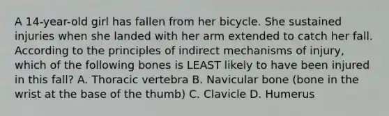 A​ 14-year-old girl has fallen from her bicycle. She sustained injuries when she landed with her arm extended to catch her fall. According to the principles of indirect mechanisms of​ injury, which of the following bones is LEAST likely to have been injured in this​ fall? A. Thoracic vertebra B. Navicular bone​ (bone in the wrist at the base of the​ thumb) C. Clavicle D. Humerus