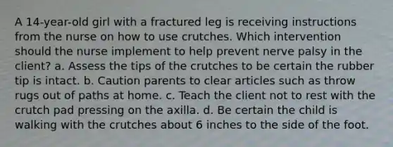 A 14-year-old girl with a fractured leg is receiving instructions from the nurse on how to use crutches. Which intervention should the nurse implement to help prevent nerve palsy in the client? a. Assess the tips of the crutches to be certain the rubber tip is intact. b. Caution parents to clear articles such as throw rugs out of paths at home. c. Teach the client not to rest with the crutch pad pressing on the axilla. d. Be certain the child is walking with the crutches about 6 inches to the side of the foot.