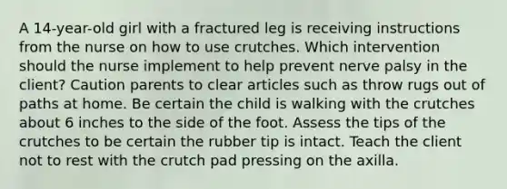 A 14-year-old girl with a fractured leg is receiving instructions from the nurse on how to use crutches. Which intervention should the nurse implement to help prevent nerve palsy in the client? Caution parents to clear articles such as throw rugs out of paths at home. Be certain the child is walking with the crutches about 6 inches to the side of the foot. Assess the tips of the crutches to be certain the rubber tip is intact. Teach the client not to rest with the crutch pad pressing on the axilla.