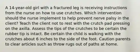 A 14-year-old girl with a fractured leg is receiving instructions from the nurse on how to use crutches. Which intervention should the nurse implement to help prevent nerve palsy in the client? Teach the client not to rest with the crutch pad pressing on the axilla. Assess the tips of the crutches to be certain the rubber tip is intact. Be certain the child is walking with the crutches about 6 inches to the side of the foot. Caution parents to clear articles such as throw rugs out of paths at home.