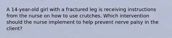 A 14-year-old girl with a fractured leg is receiving instructions from the nurse on how to use crutches. Which intervention should the nurse implement to help prevent nerve palsy in the client?