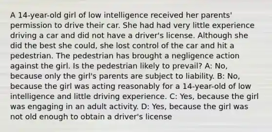 A 14-year-old girl of low intelligence received her parents' permission to drive their car. She had had very little experience driving a car and did not have a driver's license. Although she did the best she could, she lost control of the car and hit a pedestrian. The pedestrian has brought a negligence action against the girl. Is the pedestrian likely to prevail? A: No, because only the girl's parents are subject to liability. B: No, because the girl was acting reasonably for a 14-year-old of low intelligence and little driving experience. C: Yes, because the girl was engaging in an adult activity. D: Yes, because the girl was not old enough to obtain a driver's license