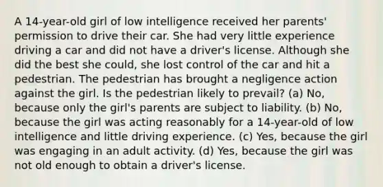 A 14-year-old girl of low intelligence received her parents' permission to drive their car. She had very little experience driving a car and did not have a driver's license. Although she did the best she could, she lost control of the car and hit a pedestrian. The pedestrian has brought a negligence action against the girl. Is the pedestrian likely to prevail? (a) No, because only the girl's parents are subject to liability. (b) No, because the girl was acting reasonably for a 14-year-old of low intelligence and little driving experience. (c) Yes, because the girl was engaging in an adult activity. (d) Yes, because the girl was not old enough to obtain a driver's license.