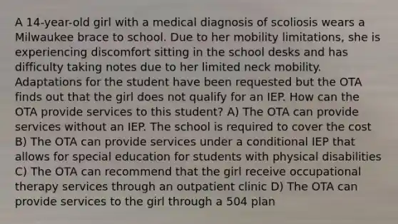 A 14-year-old girl with a medical diagnosis of scoliosis wears a Milwaukee brace to school. Due to her mobility limitations, she is experiencing discomfort sitting in the school desks and has difficulty taking notes due to her limited neck mobility. Adaptations for the student have been requested but the OTA finds out that the girl does not qualify for an IEP. How can the OTA provide services to this student? A) The OTA can provide services without an IEP. The school is required to cover the cost B) The OTA can provide services under a conditional IEP that allows for special education for students with physical disabilities C) The OTA can recommend that the girl receive occupational therapy services through an outpatient clinic D) The OTA can provide services to the girl through a 504 plan