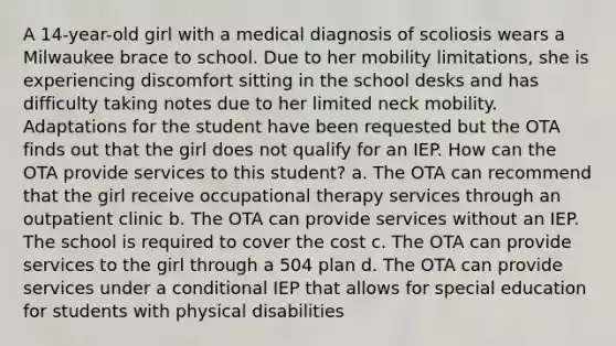 A 14-year-old girl with a medical diagnosis of scoliosis wears a Milwaukee brace to school. Due to her mobility limitations, she is experiencing discomfort sitting in the school desks and has difficulty taking notes due to her limited neck mobility. Adaptations for the student have been requested but the OTA finds out that the girl does not qualify for an IEP. How can the OTA provide services to this student? a. The OTA can recommend that the girl receive occupational therapy services through an outpatient clinic b. The OTA can provide services without an IEP. The school is required to cover the cost c. The OTA can provide services to the girl through a 504 plan d. The OTA can provide services under a conditional IEP that allows for special education for students with physical disabilities