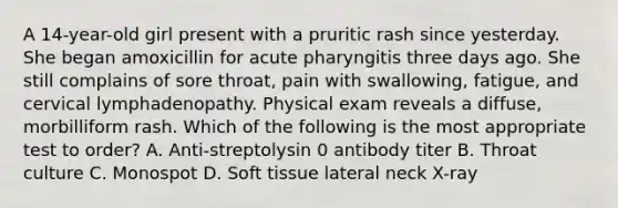 A 14-year-old girl present with a pruritic rash since yesterday. She began amoxicillin for acute pharyngitis three days ago. She still complains of sore throat, pain with swallowing, fatigue, and cervical lymphadenopathy. Physical exam reveals a diffuse, morbilliform rash. Which of the following is the most appropriate test to order? A. Anti-streptolysin 0 antibody titer B. Throat culture C. Monospot D. Soft tissue lateral neck X-ray