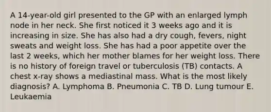 A 14-year-old girl presented to the GP with an enlarged lymph node in her neck. She first noticed it 3 weeks ago and it is increasing in size. She has also had a dry cough, fevers, night sweats and weight loss. She has had a poor appetite over the last 2 weeks, which her mother blames for her weight loss. There is no history of foreign travel or tuberculosis (TB) contacts. A chest x-ray shows a mediastinal mass. What is the most likely diagnosis? A. Lymphoma B. Pneumonia C. TB D. Lung tumour E. Leukaemia